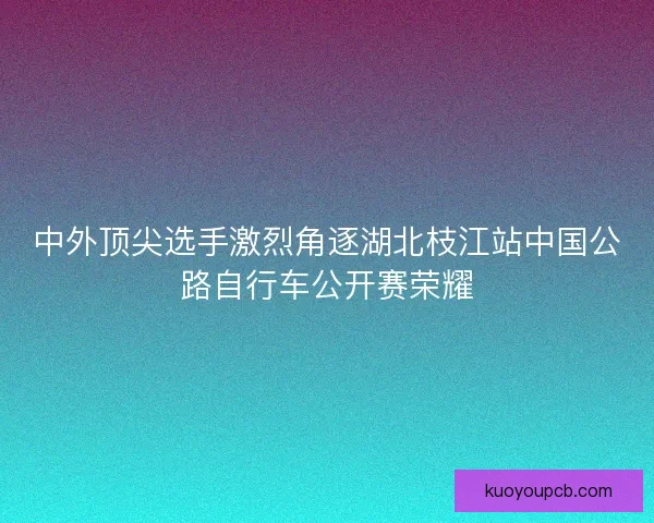 中外顶尖选手激烈角逐湖北枝江站中国公路自行车公开赛荣耀